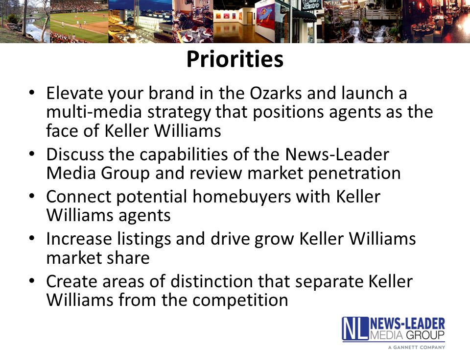 Priorities Elevate your brand in the Ozarks and launch a multi-media strategy that positions agents as the face of Keller Williams Discuss the capabilities of the News-Leader Media Group and review market penetration Connect potential homebuyers with Keller Williams agents Increase listings and drive grow Keller Williams market share Create areas of distinction that separate Keller Williams from the competition