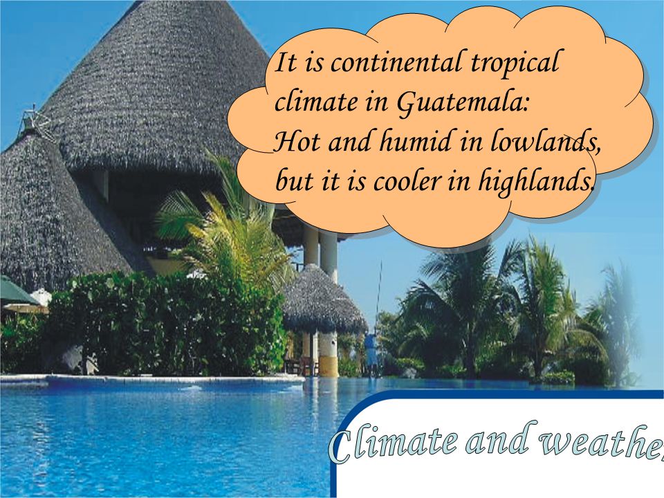It is continental tropical climate in Guatemala: Hot and humid in lowlands, but it is cooler in highlands.