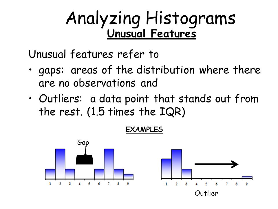 Analyzing Histograms Unusual Features Unusual features refer to gaps: areas of the distribution where there are no observations and Outliers: a data point that stands out from the rest.