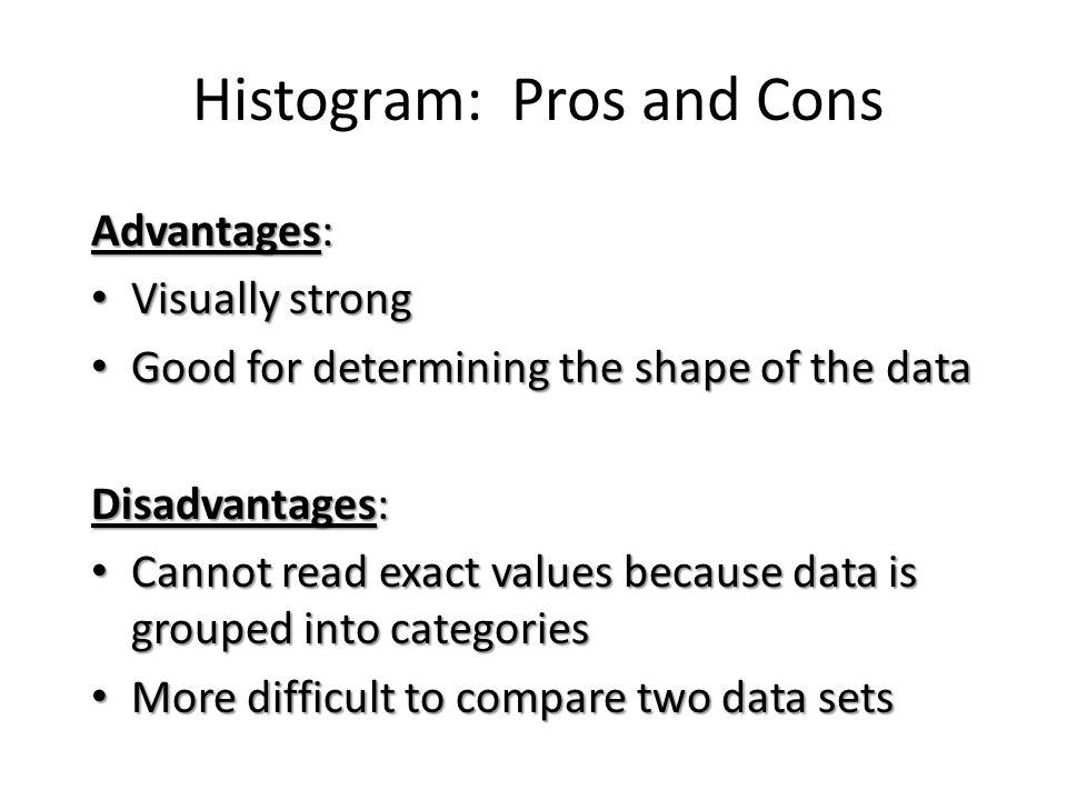 Histogram: Pros and Cons Advantages: Visually strong Visually strong Good for determining the shape of the data Good for determining the shape of the data Disadvantages: Cannot read exact values because data is grouped into categories Cannot read exact values because data is grouped into categories More difficult to compare two data sets More difficult to compare two data sets