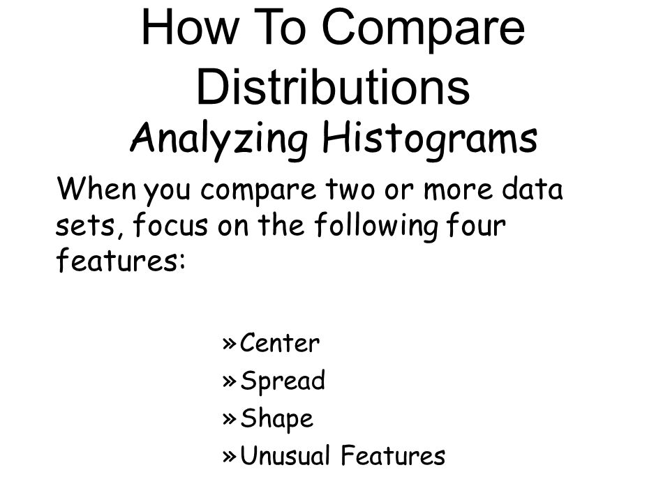 Analyzing Histograms When you compare two or more data sets, focus on the following four features: »Center »Spread »Shape »Unusual Features How To Compare Distributions