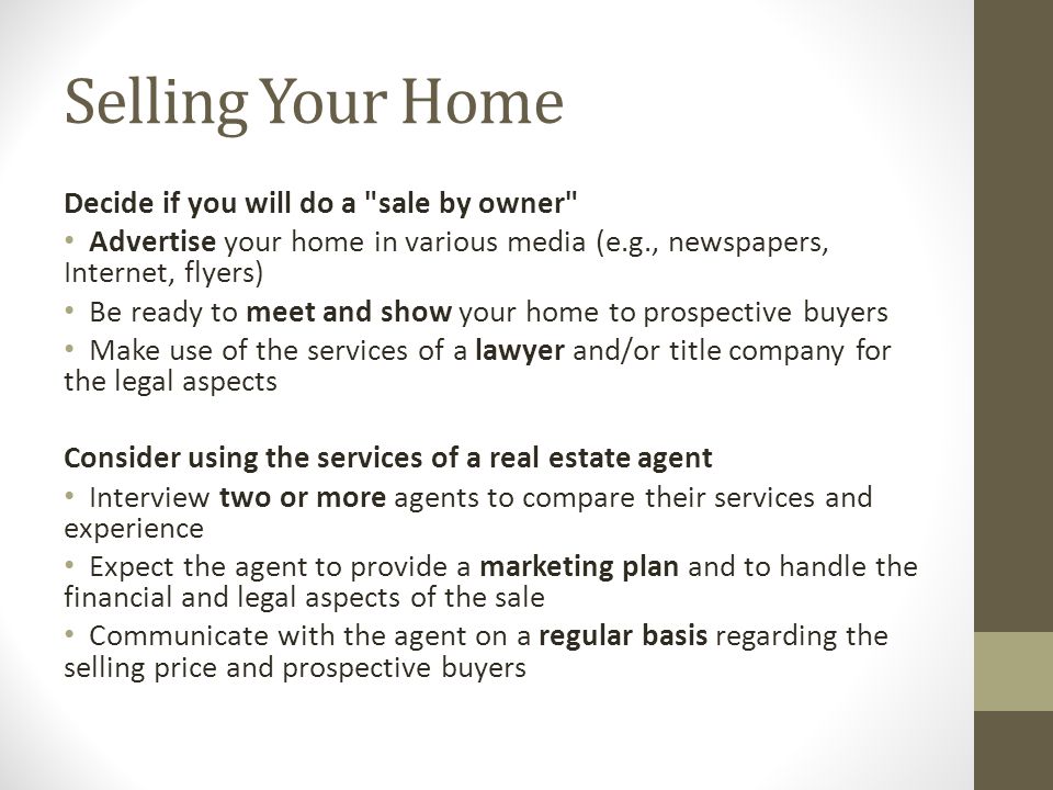 Selling Your Home Decide if you will do a sale by owner Advertise your home in various media (e.g., newspapers, Internet, flyers) Be ready to meet and show your home to prospective buyers Make use of the services of a lawyer and/or title company for the legal aspects Consider using the services of a real estate agent Interview two or more agents to compare their services and experience Expect the agent to provide a marketing plan and to handle the financial and legal aspects of the sale Communicate with the agent on a regular basis regarding the selling price and prospective buyers