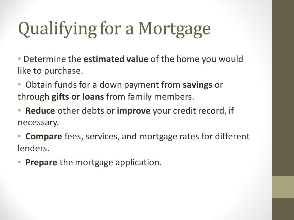 Qualifying for a Mortgage Determine the estimated value of the home you would like to purchase.