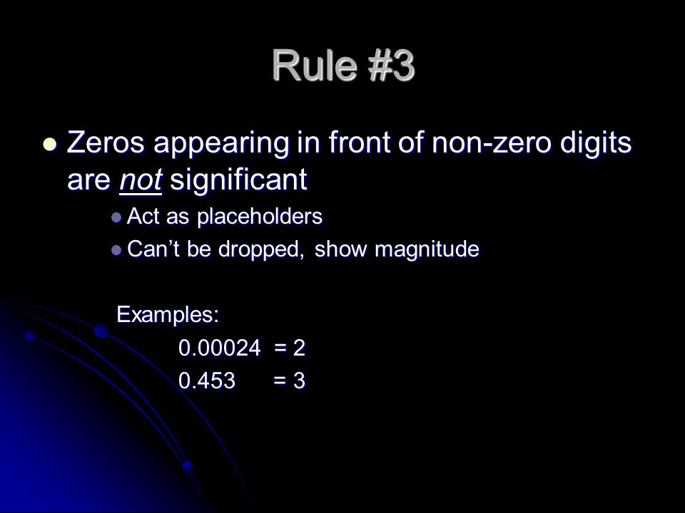 Rule #3 Zeros appearing in front of non-zero digits are not significant Zeros appearing in front of non-zero digits are not significant Act as placeholders Act as placeholders Can’t be dropped, show magnitude Can’t be dropped, show magnitude Examples: Examples: = = 3