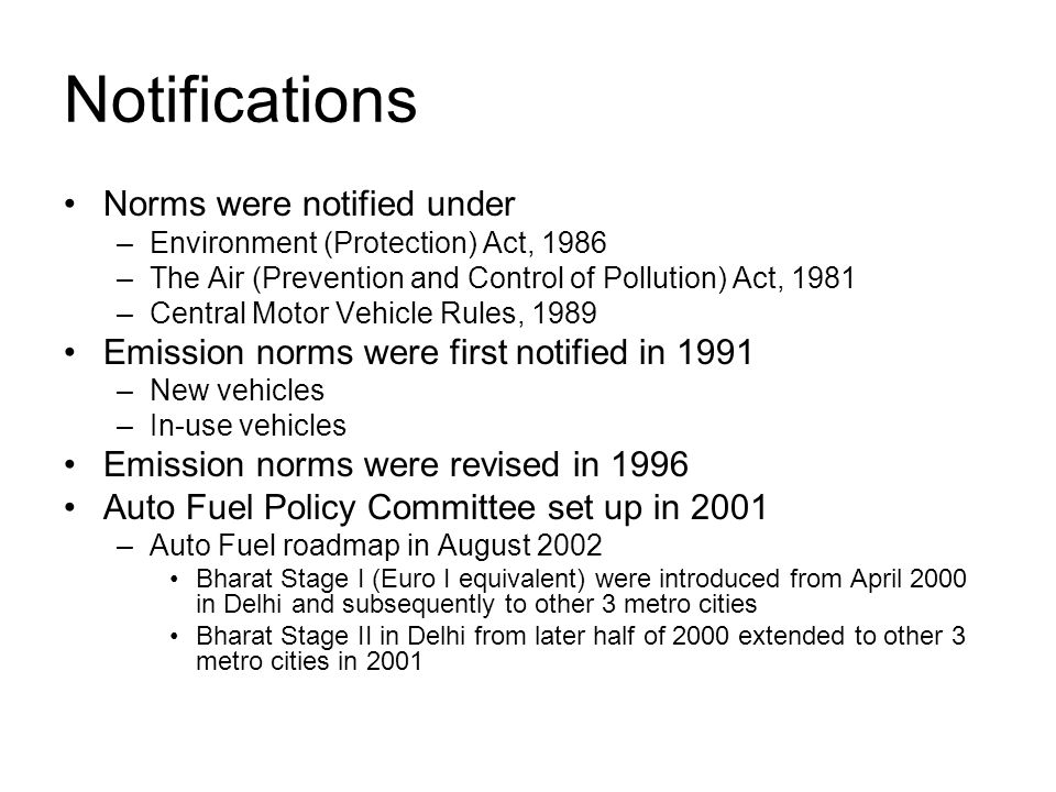 Notifications Norms were notified under –Environment (Protection) Act, 1986 –The Air (Prevention and Control of Pollution) Act, 1981 –Central Motor Vehicle Rules, 1989 Emission norms were first notified in 1991 –New vehicles –In-use vehicles Emission norms were revised in 1996 Auto Fuel Policy Committee set up in 2001 –Auto Fuel roadmap in August 2002 Bharat Stage I (Euro I equivalent) were introduced from April 2000 in Delhi and subsequently to other 3 metro cities Bharat Stage II in Delhi from later half of 2000 extended to other 3 metro cities in 2001