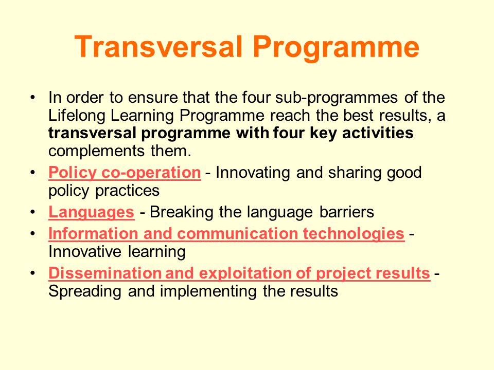 Transversal Programme In order to ensure that the four sub-programmes of the Lifelong Learning Programme reach the best results, a transversal programme with four key activities complements them.