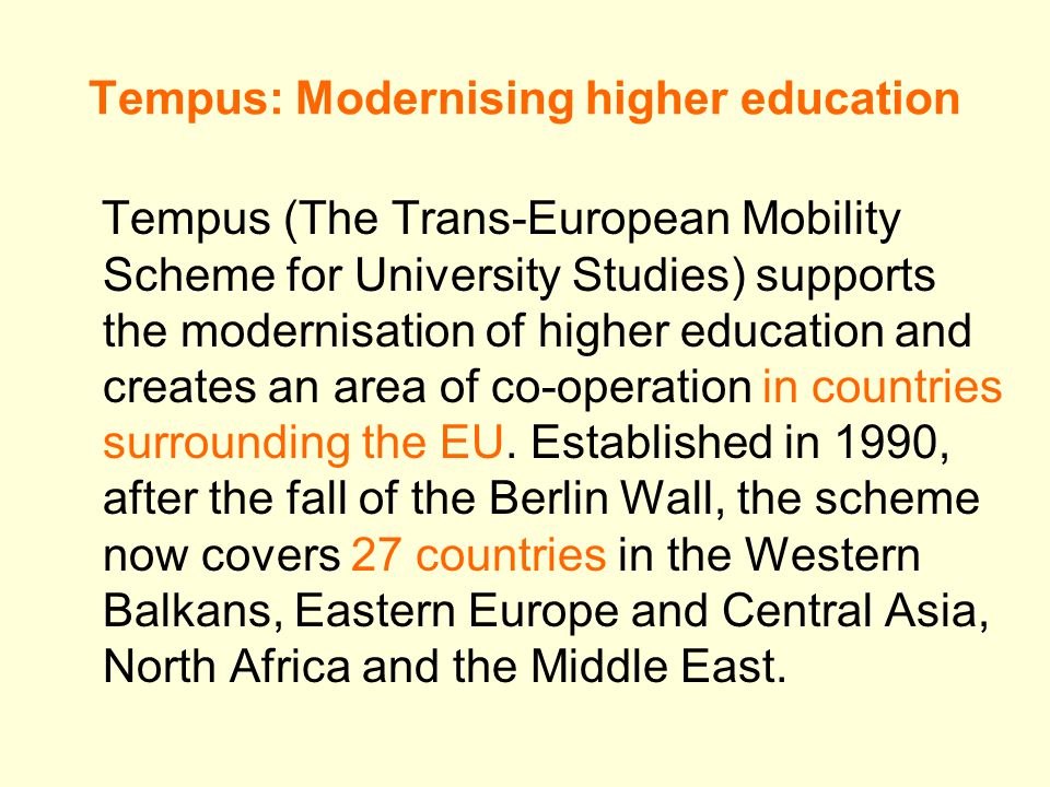 Tempus: Modernising higher education Tempus (The Trans-European Mobility Scheme for University Studies) supports the modernisation of higher education and creates an area of co-operation in countries surrounding the EU.