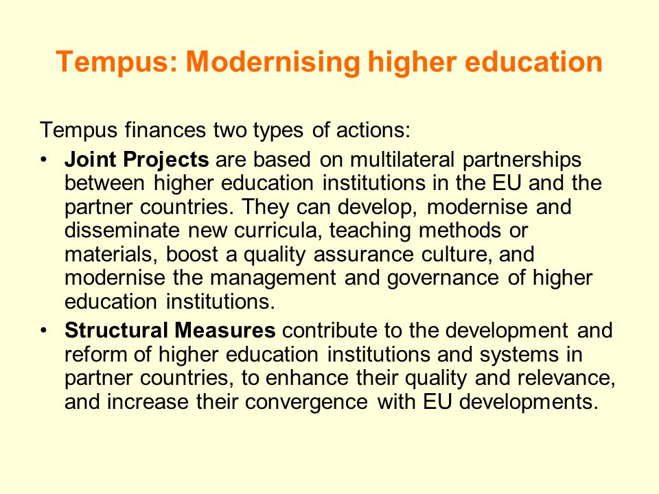 Tempus: Modernising higher education Tempus finances two types of actions: Joint Projects are based on multilateral partnerships between higher education institutions in the EU and the partner countries.