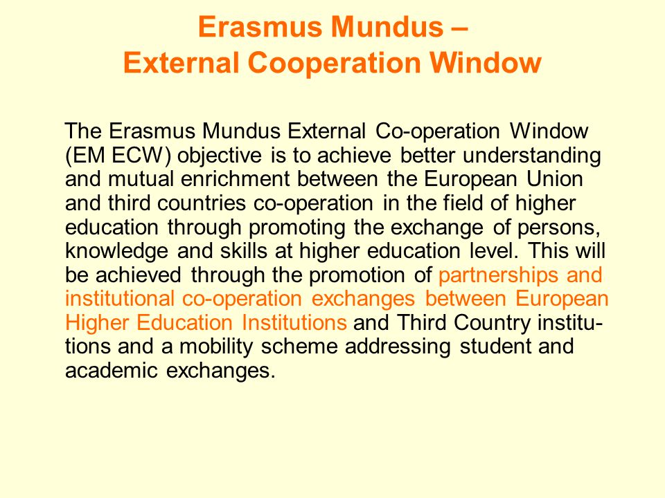 Erasmus Mundus – External Cooperation Window The Erasmus Mundus External Co-operation Window (EM ECW) objective is to achieve better understanding and mutual enrichment between the European Union and third countries co-operation in the field of higher education through promoting the exchange of persons, knowledge and skills at higher education level.