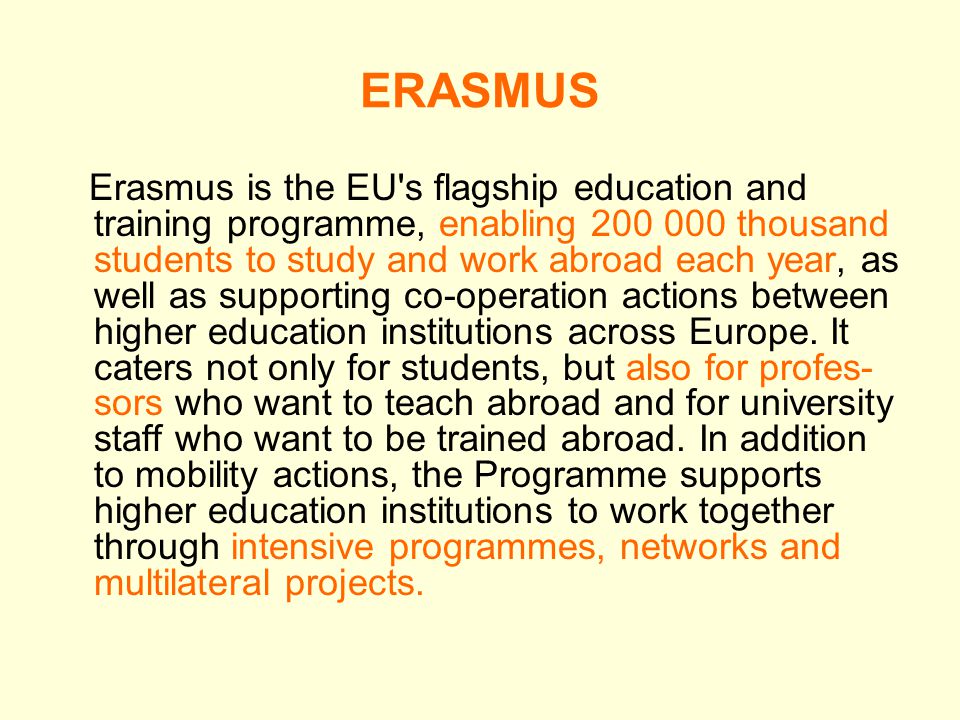 ERASMUS Erasmus is the EU s flagship education and training programme, enabling thousand students to study and work abroad each year, as well as supporting co-operation actions between higher education institutions across Europe.