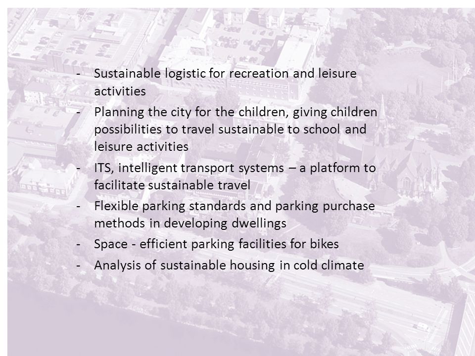 -Sustainable logistic for recreation and leisure activities -Planning the city for the children, giving children possibilities to travel sustainable to school and leisure activities -ITS, intelligent transport systems – a platform to facilitate sustainable travel -Flexible parking standards and parking purchase methods in developing dwellings -Space - efficient parking facilities for bikes -Analysis of sustainable housing in cold climate