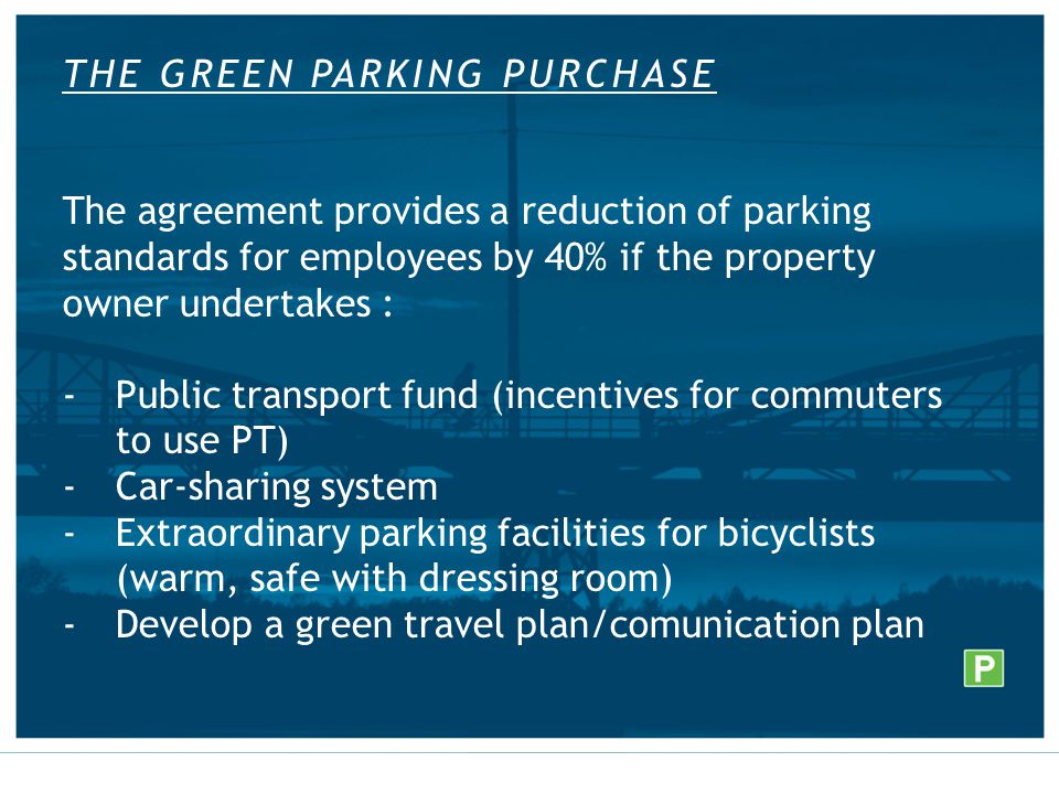 THE GREEN PARKING PURCHASE The agreement provides a reduction of parking standards for employees by 40% if the property owner undertakes : -Public transport fund (incentives for commuters to use PT) -Car-sharing system -Extraordinary parking facilities for bicyclists (warm, safe with dressing room) -Develop a green travel plan/comunication plan