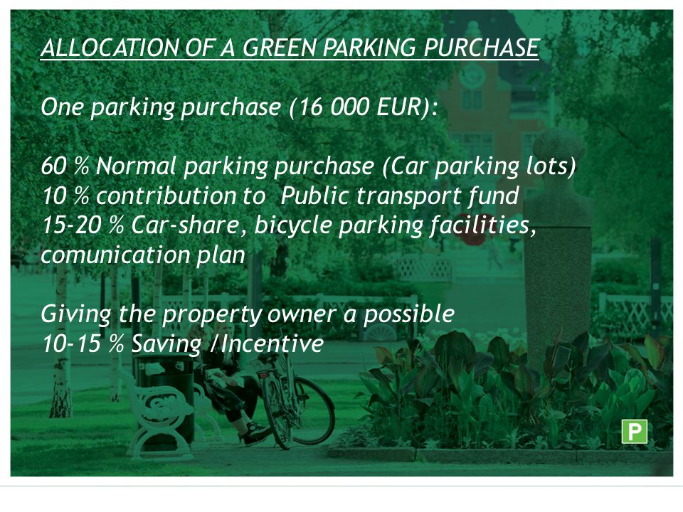 ALLOCATION OF A GREEN PARKING PURCHASE One parking purchase ( EUR): 60 % Normal parking purchase (Car parking lots) 10 % contribution to Public transport fund % Car-share, bicycle parking facilities, comunication plan Giving the property owner a possible % Saving /Incentive