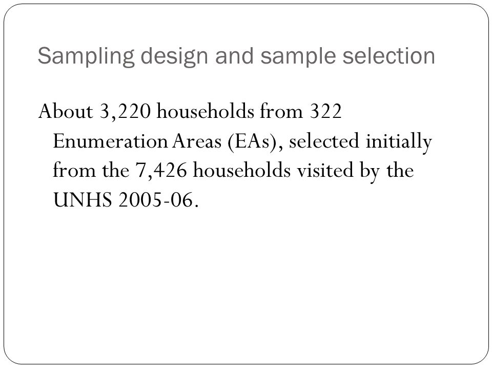 Sampling design and sample selection About 3,220 households from 322 Enumeration Areas (EAs), selected initially from the 7,426 households visited by the UNHS