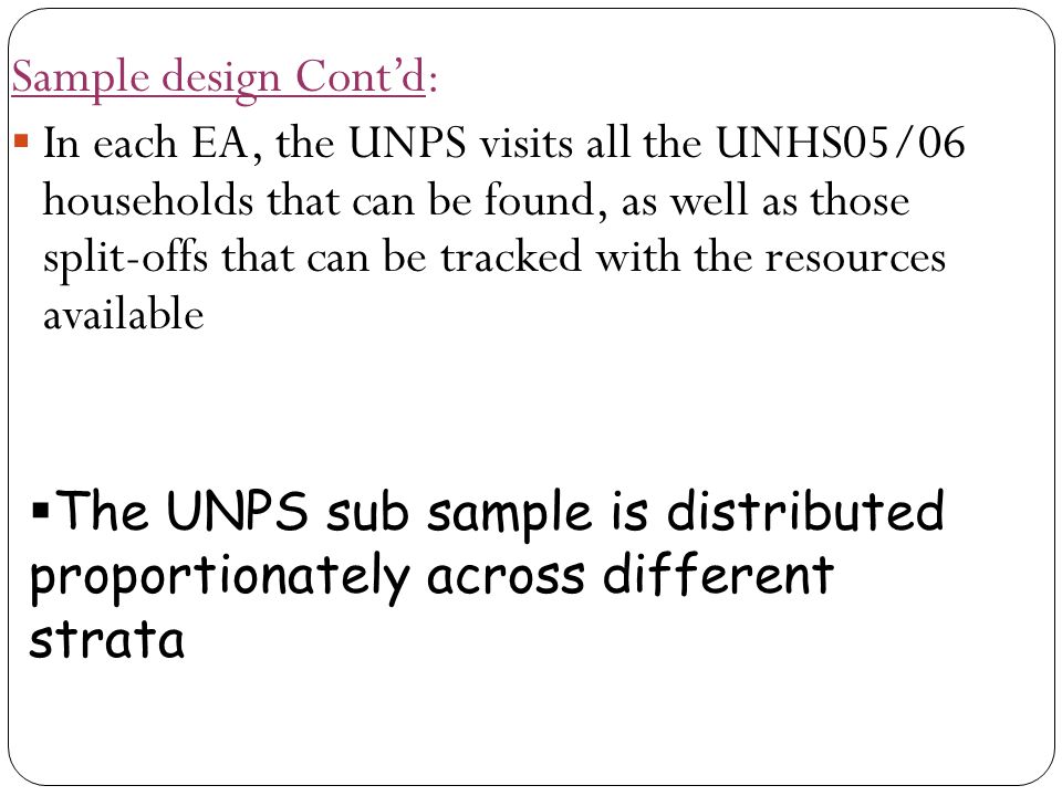 Sample design Cont’d:  In each EA, the UNPS visits all the UNHS05/06 households that can be found, as well as those split-offs that can be tracked with the resources available  The UNPS sub sample is distributed proportionately across different strata