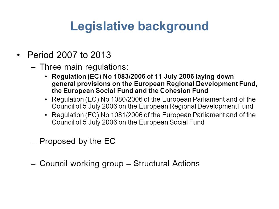 Legislative background Period 2007 to 2013 –Three main regulations: Regulation (EC) No 1083/2006 of 11 July 2006 laying down general provisions on the European Regional Development Fund, the European Social Fund and the Cohesion Fund Regulation (EC) No 1080/2006 of the European Parliament and of the Council of 5 July 2006 on the European Regional Development Fund Regulation (EC) No 1081/2006 of the European Parliament and of the Council of 5 July 2006 on the European Social Fund –Proposed by the EC –Council working group – Structural Actions