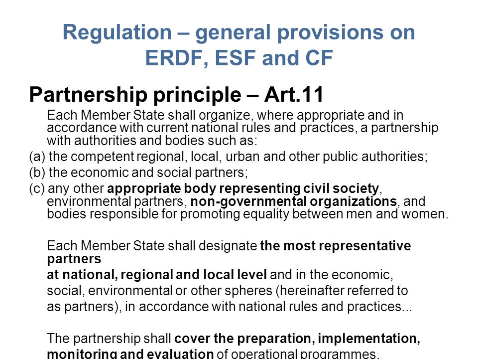 Regulation – general provisions on ERDF, ESF and CF Partnership principle – Art.11 Each Member State shall organize, where appropriate and in accordance with current national rules and practices, a partnership with authorities and bodies such as: (a) the competent regional, local, urban and other public authorities; (b) the economic and social partners; (c) any other appropriate body representing civil society, environmental partners, non-governmental organizations, and bodies responsible for promoting equality between men and women.