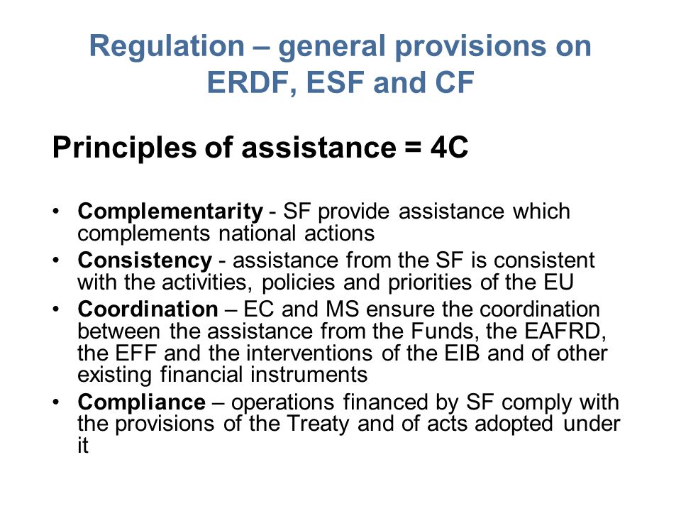 Regulation – general provisions on ERDF, ESF and CF Principles of assistance = 4C Complementarity - SF provide assistance which complements national actions Consistency - assistance from the SF is consistent with the activities, policies and priorities of the EU Coordination – EC and MS ensure the coordination between the assistance from the Funds, the EAFRD, the EFF and the interventions of the EIB and of other existing financial instruments Compliance – operations financed by SF comply with the provisions of the Treaty and of acts adopted under it