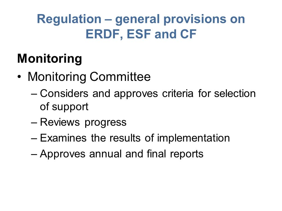 Regulation – general provisions on ERDF, ESF and CF Monitoring Monitoring Committee –Considers and approves criteria for selection of support –Reviews progress –Examines the results of implementation –Approves annual and final reports