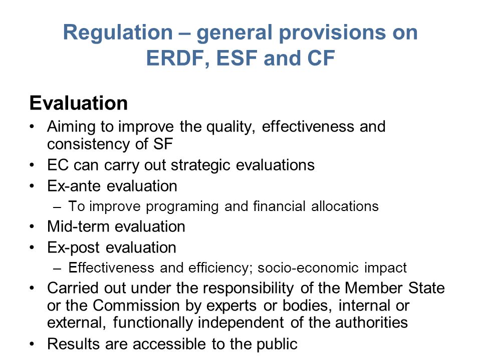 Regulation – general provisions on ERDF, ESF and CF Evaluation Aiming to improve the quality, effectiveness and consistency of SF EC can carry out strategic evaluations Ex-ante evaluation –To improve programing and financial allocations Mid-term evaluation Ex-post evaluation –Effectiveness and efficiency; socio-economic impact Carried out under the responsibility of the Member State or the Commission by experts or bodies, internal or external, functionally independent of the authorities Results are accessible to the public