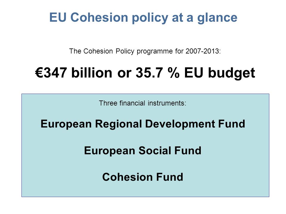 EU Cohesion policy at a glance The Cohesion Policy programme for : €347 billion or 35.7 % EU budget Three financial instruments: European Regional Development Fund European Social Fund Cohesion Fund