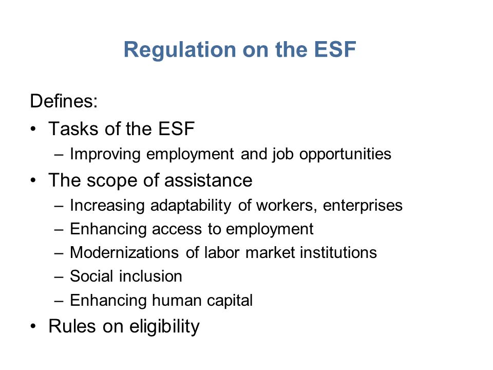 Regulation on the ESF Defines: Tasks of the ESF –Improving employment and job opportunities The scope of assistance –Increasing adaptability of workers, enterprises –Enhancing access to employment –Modernizations of labor market institutions –Social inclusion –Enhancing human capital Rules on eligibility