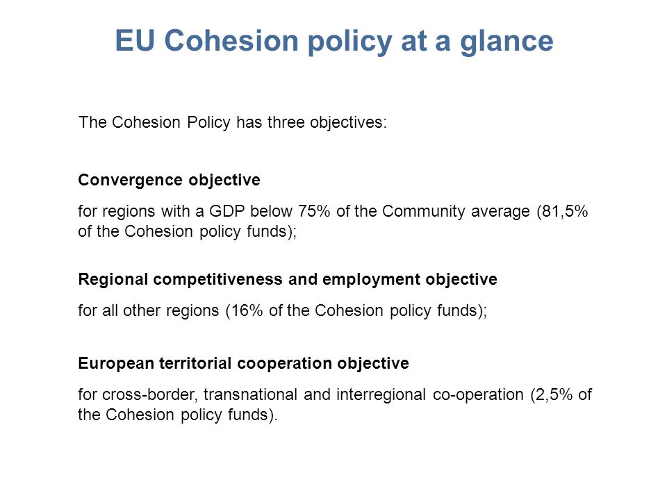 EU Cohesion policy at a glance The Cohesion Policy has three objectives: Convergence objective for regions with a GDP below 75% of the Community average (81,5% of the Cohesion policy funds); Regional competitiveness and employment objective for all other regions (16% of the Cohesion policy funds); European territorial cooperation objective for cross-border, transnational and interregional co-operation (2,5% of the Cohesion policy funds).