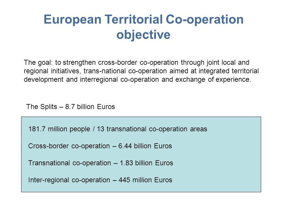 European Territorial Co-operation objective The goal: to strengthen cross-border co-operation through joint local and regional initiatives, trans-national co-operation aimed at integrated territorial development and interregional co-operation and exchange of experience.