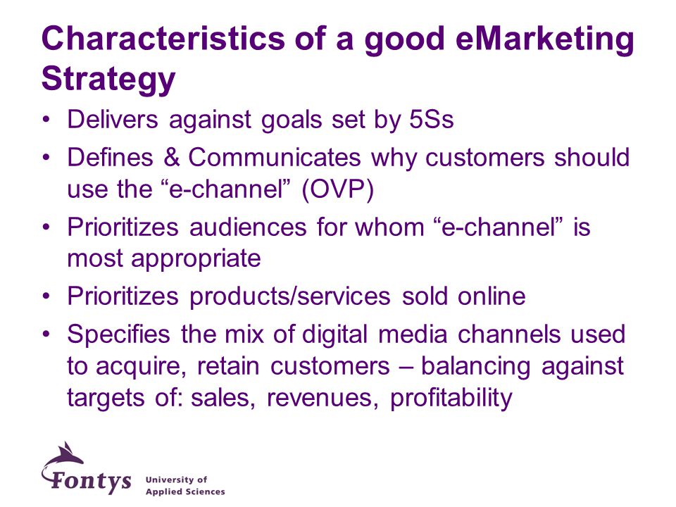 Characteristics of a good eMarketing Strategy Delivers against goals set by 5Ss Defines & Communicates why customers should use the e-channel (OVP) Prioritizes audiences for whom e-channel is most appropriate Prioritizes products/services sold online Specifies the mix of digital media channels used to acquire, retain customers – balancing against targets of: sales, revenues, profitability