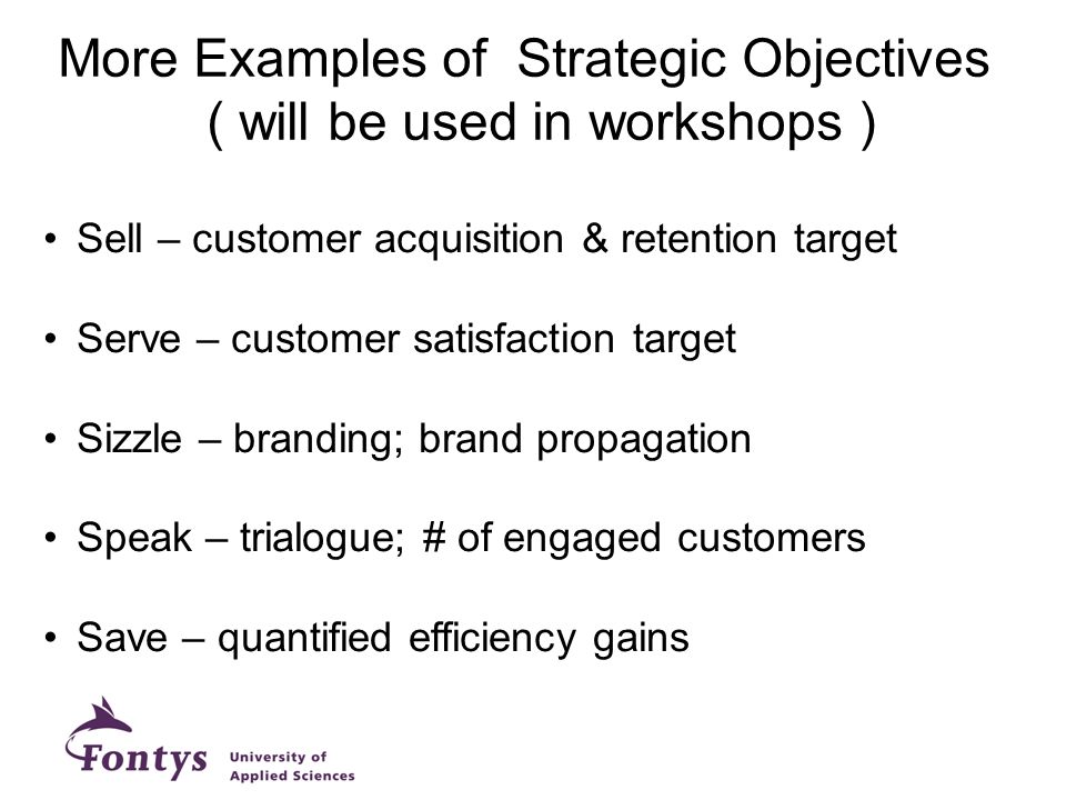 Sell – customer acquisition & retention target Serve – customer satisfaction target Sizzle – branding; brand propagation Speak – trialogue; # of engaged customers Save – quantified efficiency gains More Examples of Strategic Objectives ( will be used in workshops )