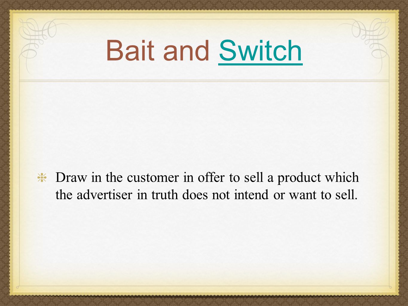 Bait and SwitchSwitch Draw in the customer in offer to sell a product which the advertiser in truth does not intend or want to sell.