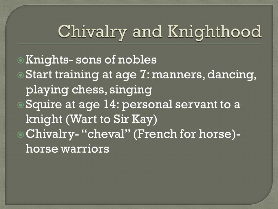  Knights- sons of nobles  Start training at age 7: manners, dancing, playing chess, singing  Squire at age 14: personal servant to a knight (Wart to Sir Kay)  Chivalry- cheval (French for horse)- horse warriors