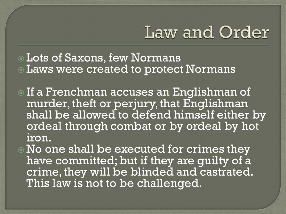  Lots of Saxons, few Normans  Laws were created to protect Normans  If a Frenchman accuses an Englishman of murder, theft or perjury, that Englishman shall be allowed to defend himself either by ordeal through combat or by ordeal by hot iron.
