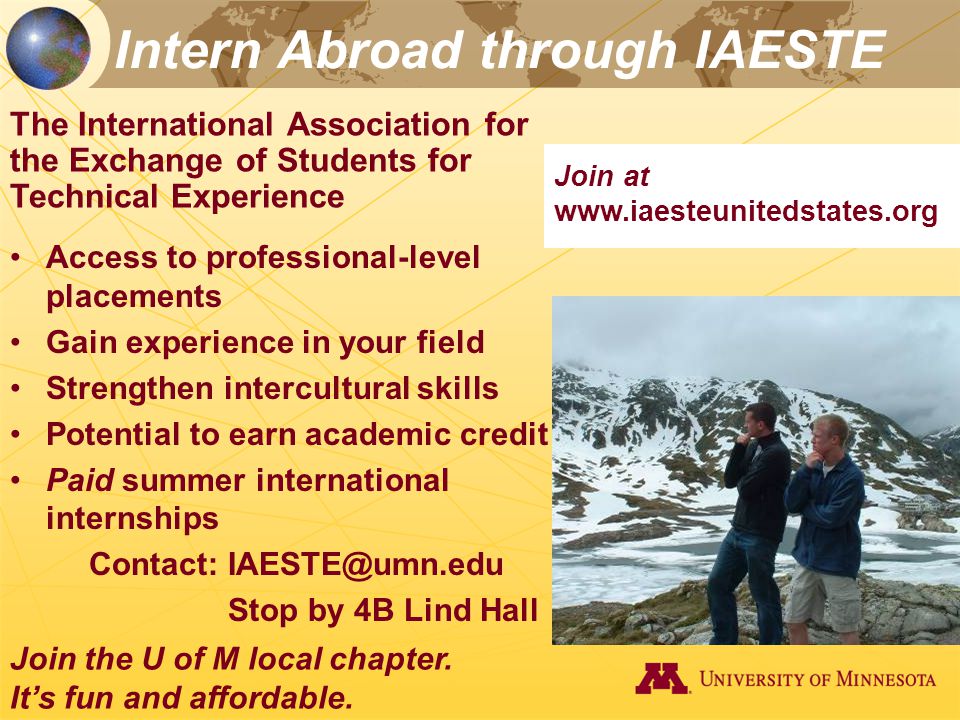 Intern Abroad through IAESTE The International Association for the Exchange of Students for Technical Experience Access to professional-level placements Gain experience in your field Strengthen intercultural skills Potential to earn academic credit Paid summer international internships Contact: Stop by 4B Lind Hall Join the U of M local chapter.