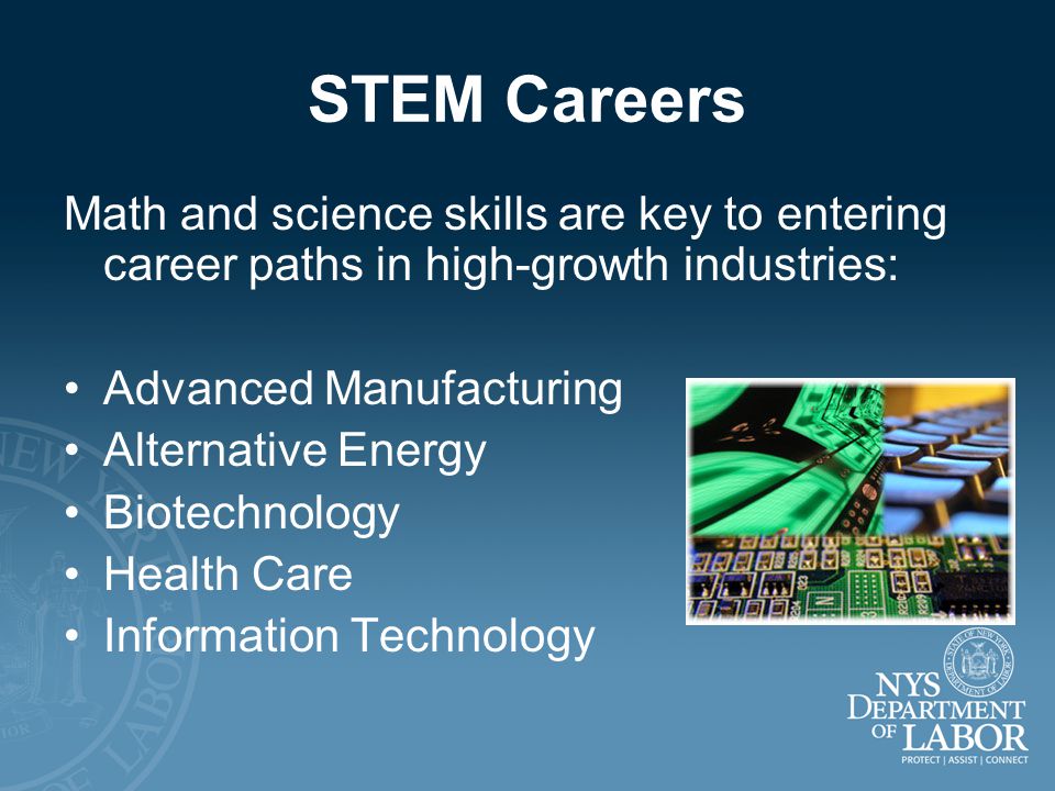 STEM Careers Math and science skills are key to entering career paths in high-growth industries: Advanced Manufacturing Alternative Energy Biotechnology Health Care Information Technology
