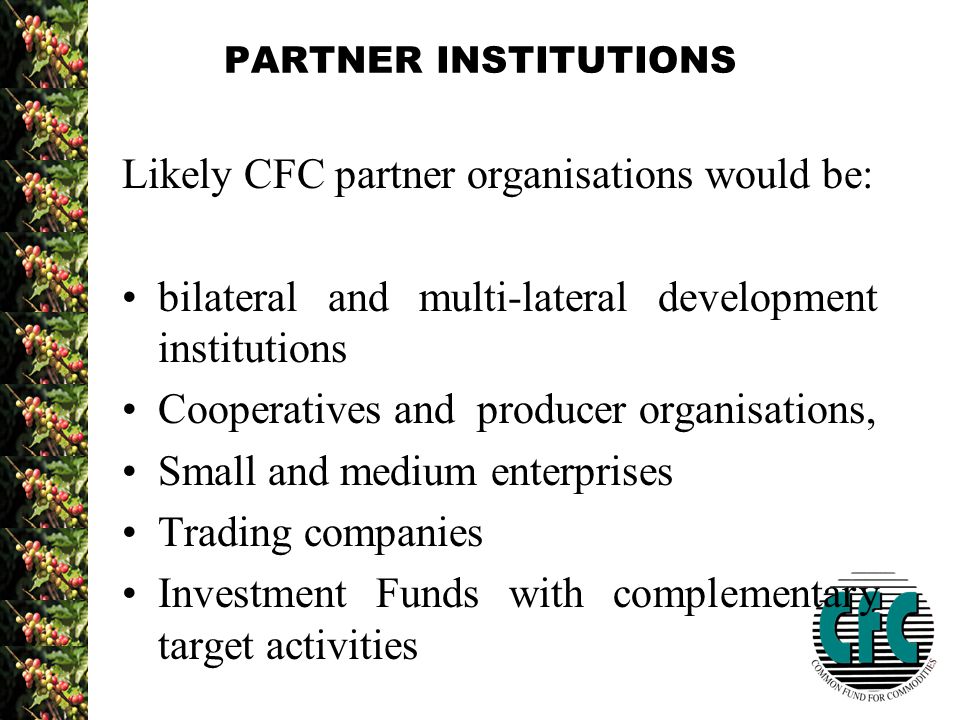 PARTNER INSTITUTIONS Likely CFC partner organisations would be: bilateral and multi-lateral development institutions Cooperatives and producer organisations, Small and medium enterprises Trading companies Investment Funds with complementary target activities