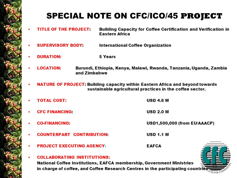 18 SPECIAL NOTE ON CFC/ICO/45 PROJECT TITLE OF THE PROJECT: Building Capacity for Coffee Certification and Verification in Eastern Africa SUPERVISORY BODY:International Coffee Organization DURATION:5 Years LOCATION:Burundi, Ethiopia, Kenya, Malawi, Rwanda, Tanzania, Uganda, Zambia and Zimbabwe NATURE OF PROJECT: Building capacity within Eastern Africa and beyond towards sustainable agricultural practices in the coffee sector.