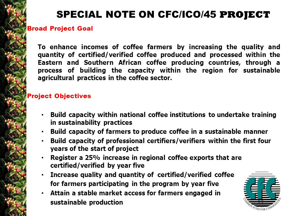19 SPECIAL NOTE ON CFC/ICO/45 PROJECT Broad Project Goal To enhance incomes of coffee farmers by increasing the quality and quantity of certified/verified coffee produced and processed within the Eastern and Southern African coffee producing countries, through a process of building the capacity within the region for sustainable agricultural practices in the coffee sector.