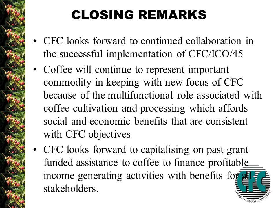 CLOSING REMARKS CFC looks forward to continued collaboration in the successful implementation of CFC/ICO/45 Coffee will continue to represent important commodity in keeping with new focus of CFC because of the multifunctional role associated with coffee cultivation and processing which affords social and economic benefits that are consistent with CFC objectives CFC looks forward to capitalising on past grant funded assistance to coffee to finance profitable income generating activities with benefits for all stakeholders.
