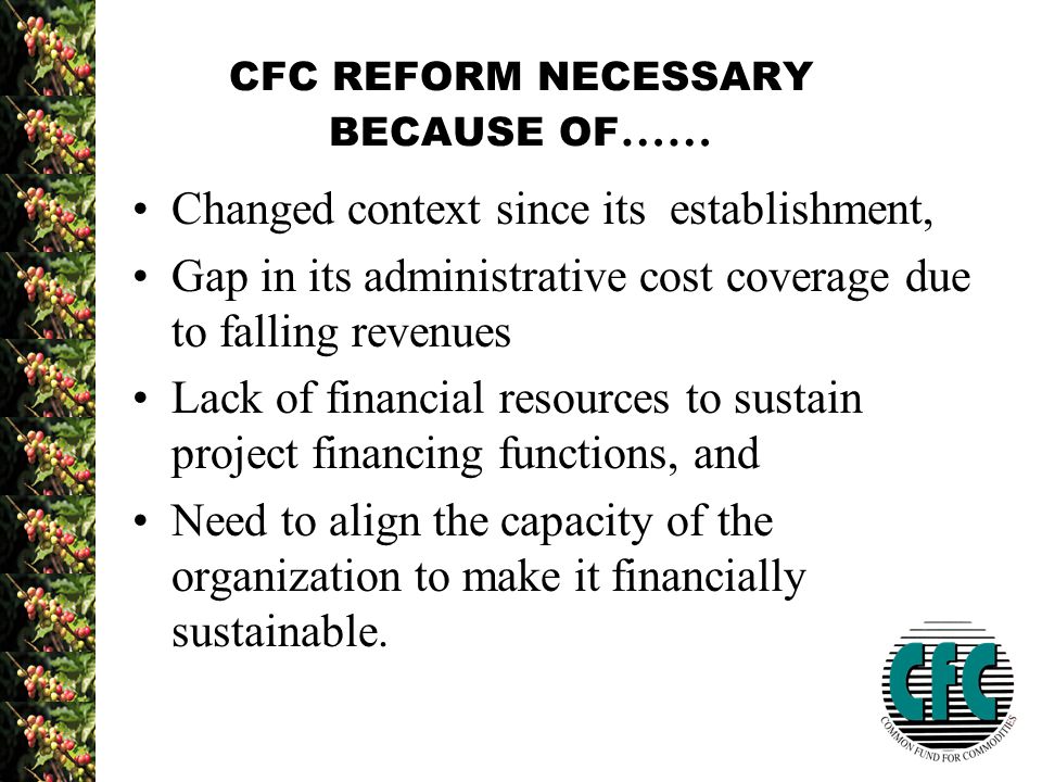 CFC REFORM NECESSARY BECAUSE OF …… Changed context since its establishment, Gap in its administrative cost coverage due to falling revenues Lack of financial resources to sustain project financing functions, and Need to align the capacity of the organization to make it financially sustainable.