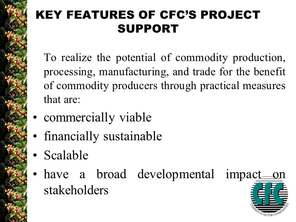 KEY FEATURES OF CFC’S PROJECT SUPPORT To realize the potential of commodity production, processing, manufacturing, and trade for the benefit of commodity producers through practical measures that are: commercially viable financially sustainable Scalable have a broad developmental impact on stakeholders