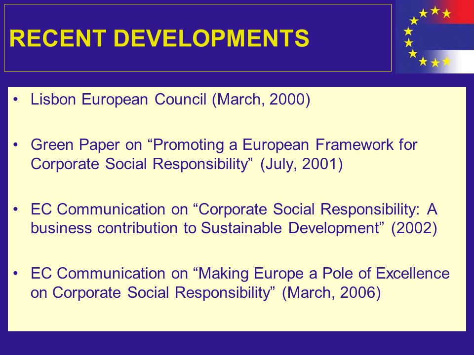 RECENT DEVELOPMENTS Lisbon European Council (March, 2000) Green Paper on Promoting a European Framework for Corporate Social Responsibility (July, 2001) EC Communication on Corporate Social Responsibility: A business contribution to Sustainable Development (2002) EC Communication on Making Europe a Pole of Excellence on Corporate Social Responsibility (March, 2006)