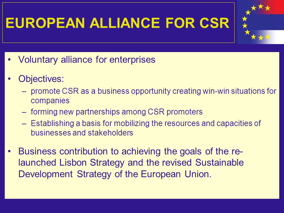 EUROPEAN ALLIANCE FOR CSR Voluntary alliance for enterprises Objectives: –promote CSR as a business opportunity creating win-win situations for companies –forming new partnerships among CSR promoters –Establishing a basis for mobilizing the resources and capacities of businesses and stakeholders Business contribution to achieving the goals of the re- launched Lisbon Strategy and the revised Sustainable Development Strategy of the European Union.