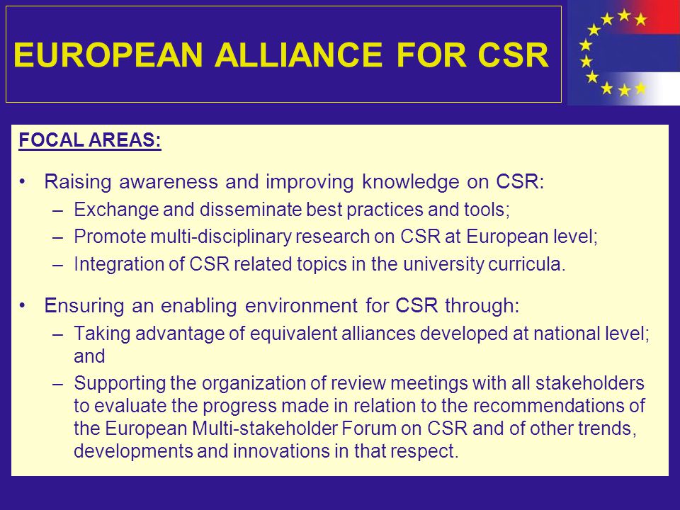 EUROPEAN ALLIANCE FOR CSR FOCAL AREAS: Raising awareness and improving knowledge on CSR: –Exchange and disseminate best practices and tools; –Promote multi-disciplinary research on CSR at European level; –Integration of CSR related topics in the university curricula.