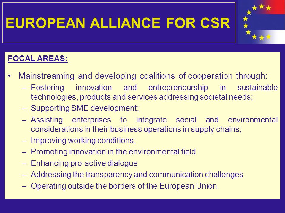 EUROPEAN ALLIANCE FOR CSR FOCAL AREAS: Mainstreaming and developing coalitions of cooperation through: –Fostering innovation and entrepreneurship in sustainable technologies, products and services addressing societal needs; –Supporting SME development; –Assisting enterprises to integrate social and environmental considerations in their business operations in supply chains; –Improving working conditions; –Promoting innovation in the environmental field –Enhancing pro-active dialogue –Addressing the transparency and communication challenges –Operating outside the borders of the European Union.