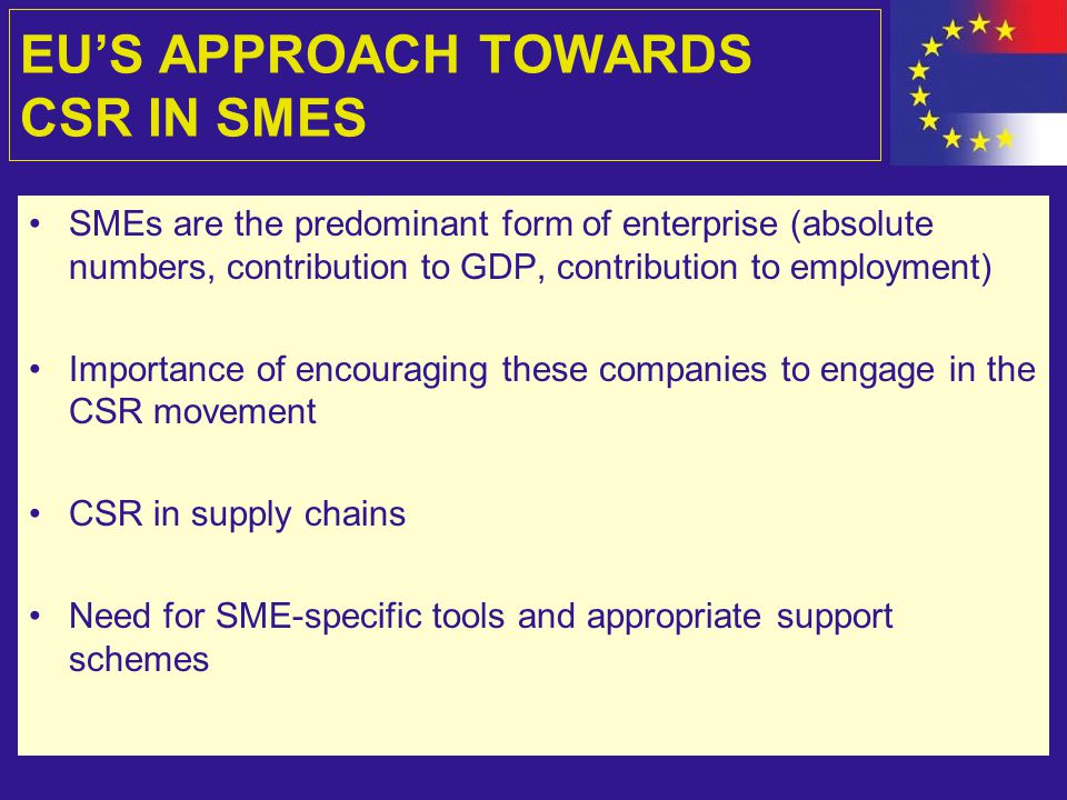 EU’S APPROACH TOWARDS CSR IN SMES SMEs are the predominant form of enterprise (absolute numbers, contribution to GDP, contribution to employment) Importance of encouraging these companies to engage in the CSR movement CSR in supply chains Need for SME-specific tools and appropriate support schemes