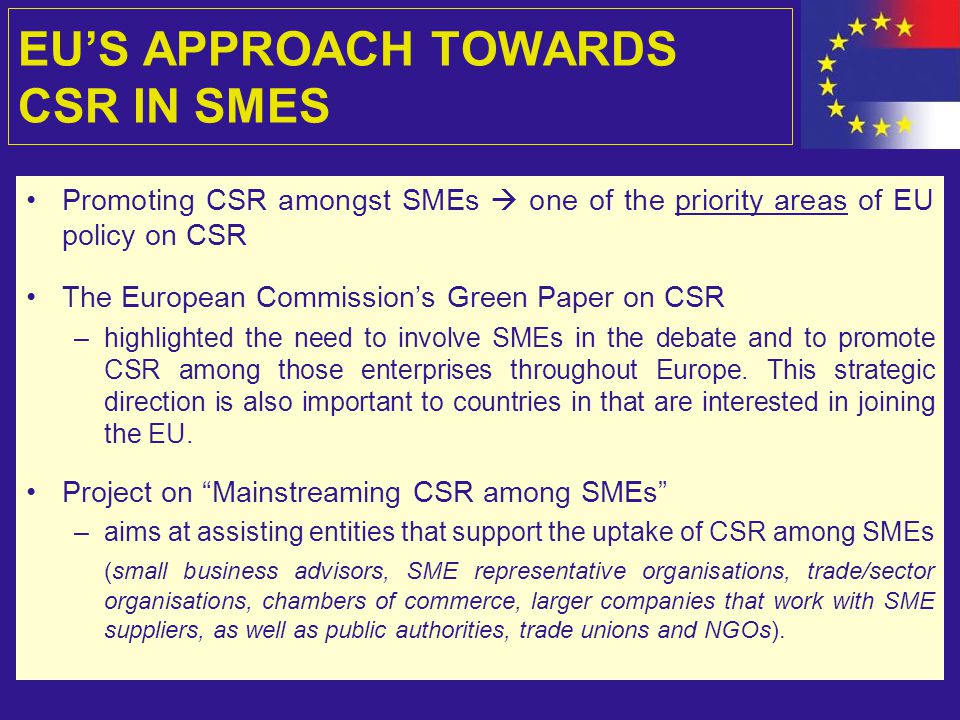 EU’S APPROACH TOWARDS CSR IN SMES Promoting CSR amongst SMEs  one of the priority areas of EU policy on CSR The European Commission’s Green Paper on CSR –highlighted the need to involve SMEs in the debate and to promote CSR among those enterprises throughout Europe.