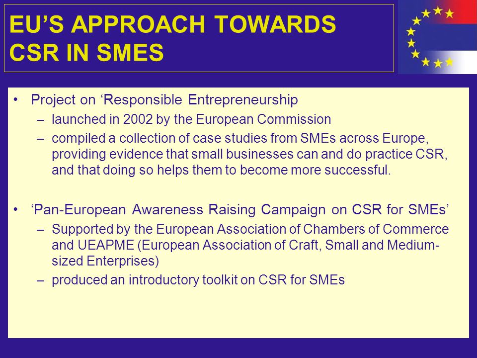 EU’S APPROACH TOWARDS CSR IN SMES Project on ‘Responsible Entrepreneurship –launched in 2002 by the European Commission –compiled a collection of case studies from SMEs across Europe, providing evidence that small businesses can and do practice CSR, and that doing so helps them to become more successful.