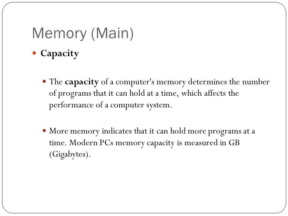 Memory (Main) Capacity The capacity of a computer s memory determines the number of programs that it can hold at a time, which affects the performance of a computer system.