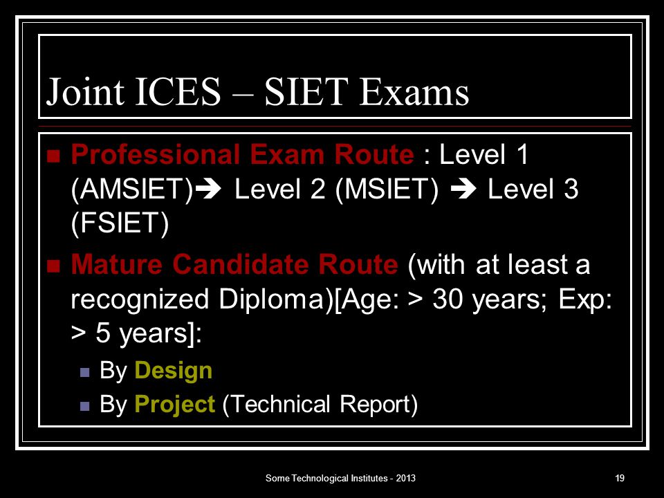 Some Technological Institutes Joint ICES – SIET Exams Professional Exam Route : Level 1 (AMSIET)  Level 2 (MSIET)  Level 3 (FSIET) Mature Candidate Route (with at least a recognized Diploma)[Age: > 30 years; Exp: > 5 years]: By Design By Project (Technical Report)